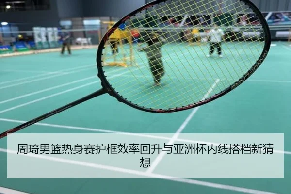 周琦男篮热身赛护框效率回升与亚洲杯内线搭档新猜想