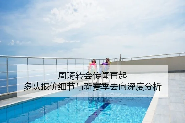 周琦转会传闻再起 多队报价细节与新赛季去向深度分析
