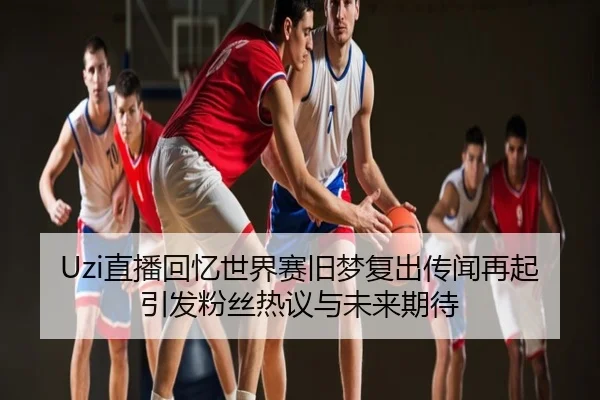 Uzi直播回忆世界赛旧梦复出传闻再起引发粉丝热议与未来期待