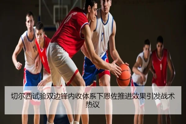 切尔西试验双边锋内收体系下恩佐推进效果引发战术热议