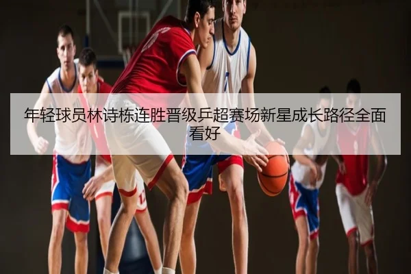 年轻球员林诗栋连胜晋级乒超赛场新星成长路径全面看好