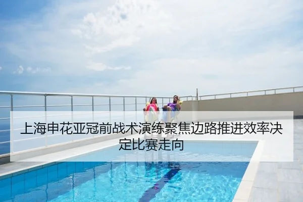 上海申花亚冠前战术演练聚焦边路推进效率决定比赛走向