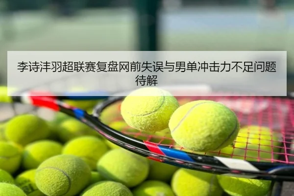 李诗沣羽超联赛复盘网前失误与男单冲击力不足问题待解