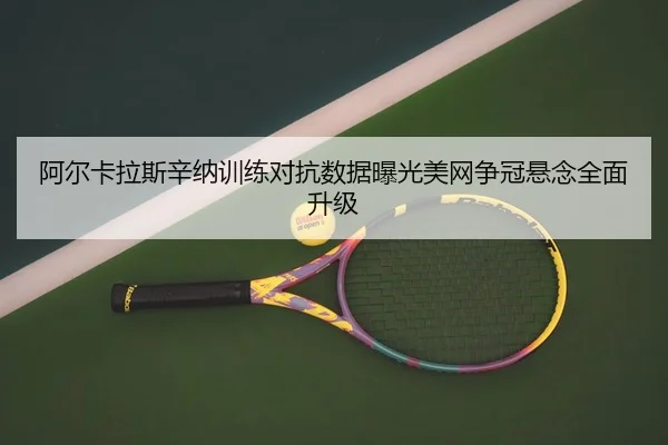 阿尔卡拉斯辛纳训练对抗数据曝光美网争冠悬念全面升级