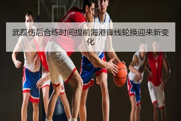 武磊伤后合练时间提前海港锋线轮换迎来新变化