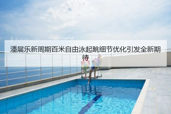 潘展乐新周期百米自由泳起跳细节优化引发全新期待