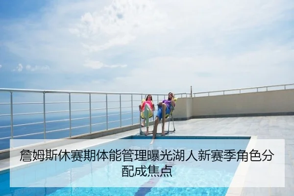 詹姆斯休赛期体能管理曝光湖人新赛季角色分配成焦点